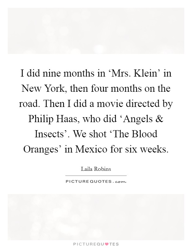 I did nine months in ‘Mrs. Klein' in New York, then four months on the road. Then I did a movie directed by Philip Haas, who did ‘Angels and Insects'. We shot ‘The Blood Oranges' in Mexico for six weeks. Picture Quote #1