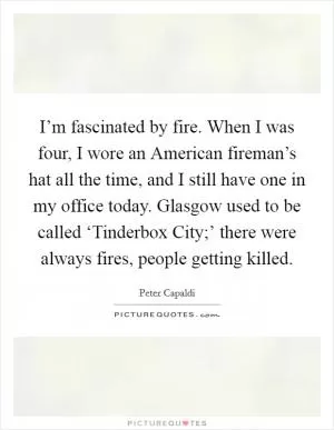 I’m fascinated by fire. When I was four, I wore an American fireman’s hat all the time, and I still have one in my office today. Glasgow used to be called ‘Tinderbox City;’ there were always fires, people getting killed Picture Quote #1