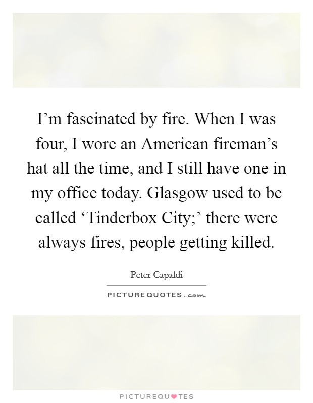 I'm fascinated by fire. When I was four, I wore an American fireman's hat all the time, and I still have one in my office today. Glasgow used to be called ‘Tinderbox City;' there were always fires, people getting killed. Picture Quote #1