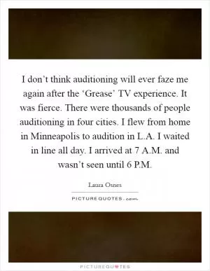 I don’t think auditioning will ever faze me again after the ‘Grease’ TV experience. It was fierce. There were thousands of people auditioning in four cities. I flew from home in Minneapolis to audition in L.A. I waited in line all day. I arrived at 7 A.M. and wasn’t seen until 6 P.M Picture Quote #1