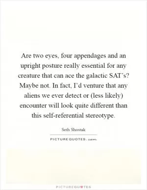 Are two eyes, four appendages and an upright posture really essential for any creature that can ace the galactic SAT’s? Maybe not. In fact, I’d venture that any aliens we ever detect or (less likely) encounter will look quite different than this self-referential stereotype Picture Quote #1