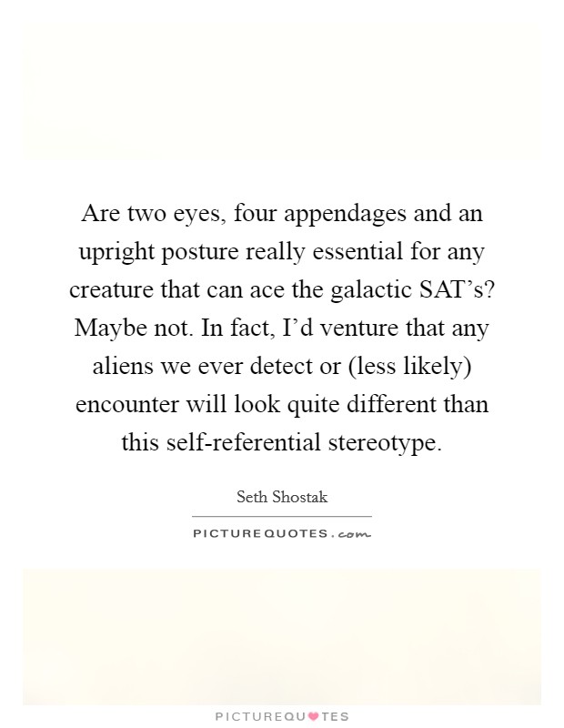Are two eyes, four appendages and an upright posture really essential for any creature that can ace the galactic SAT's? Maybe not. In fact, I'd venture that any aliens we ever detect or (less likely) encounter will look quite different than this self-referential stereotype. Picture Quote #1