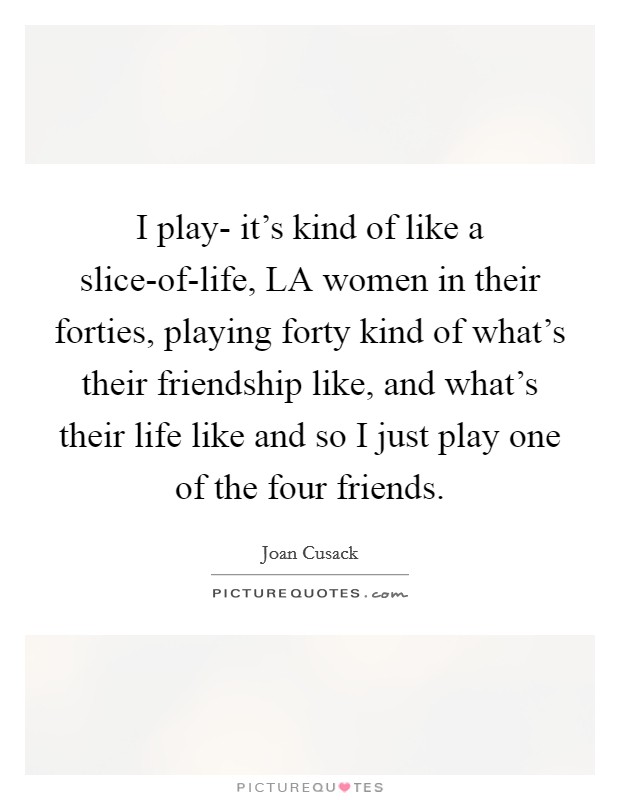 I play- it's kind of like a slice-of-life, LA women in their forties, playing forty kind of what's their friendship like, and what's their life like and so I just play one of the four friends. Picture Quote #1