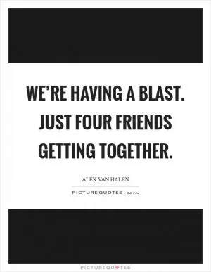 We’re having a blast. Just four friends getting together Picture Quote #1