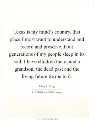 Texas is my mind’s country, that place I most want to understand and record and preserve. Four generations of my people sleep in its soil; I have children there, and a grandson; the dead past and the living future tie me to it Picture Quote #1