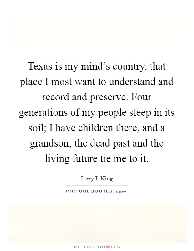 Texas is my mind's country, that place I most want to understand and record and preserve. Four generations of my people sleep in its soil; I have children there, and a grandson; the dead past and the living future tie me to it. Picture Quote #1