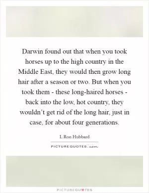 Darwin found out that when you took horses up to the high country in the Middle East, they would then grow long hair after a season or two. But when you took them - these long-haired horses - back into the low, hot country, they wouldn’t get rid of the long hair, just in case, for about four generations Picture Quote #1