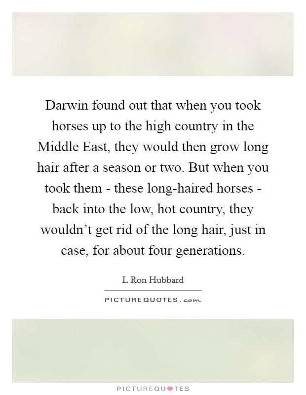 Darwin found out that when you took horses up to the high country in the Middle East, they would then grow long hair after a season or two. But when you took them - these long-haired horses - back into the low, hot country, they wouldn't get rid of the long hair, just in case, for about four generations. Picture Quote #1