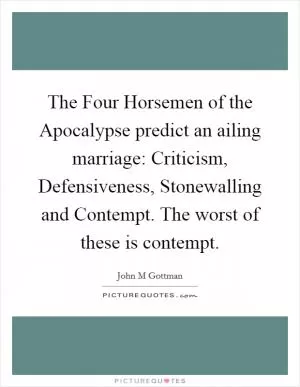 The Four Horsemen of the Apocalypse predict an ailing marriage: Criticism, Defensiveness, Stonewalling and Contempt. The worst of these is contempt Picture Quote #1