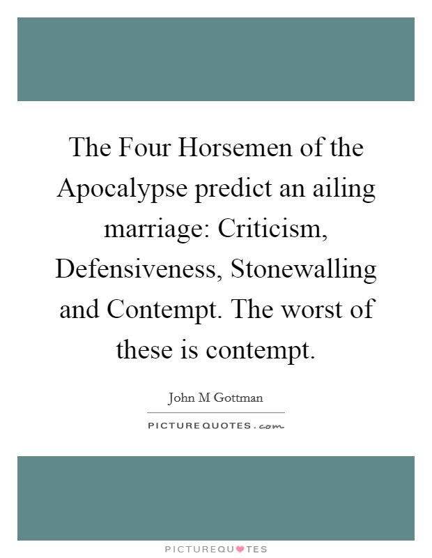 The Four Horsemen of the Apocalypse predict an ailing marriage: Criticism, Defensiveness, Stonewalling and Contempt. The worst of these is contempt. Picture Quote #1