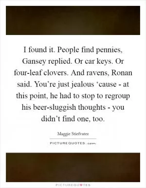 I found it. People find pennies, Gansey replied. Or car keys. Or four-leaf clovers. And ravens, Ronan said. You’re just jealous ‘cause - at this point, he had to stop to regroup his beer-sluggish thoughts - you didn’t find one, too Picture Quote #1
