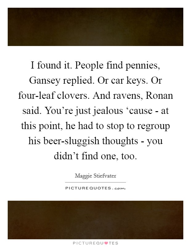 I found it. People find pennies, Gansey replied. Or car keys. Or four-leaf clovers. And ravens, Ronan said. You're just jealous ‘cause - at this point, he had to stop to regroup his beer-sluggish thoughts - you didn't find one, too. Picture Quote #1