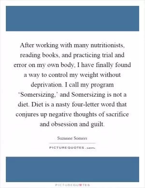 After working with many nutritionists, reading books, and practicing trial and error on my own body, I have finally found a way to control my weight without deprivation. I call my program ‘Somersizing,’ and Somersizing is not a diet. Diet is a nasty four-letter word that conjures up negative thoughts of sacrifice and obsession and guilt Picture Quote #1