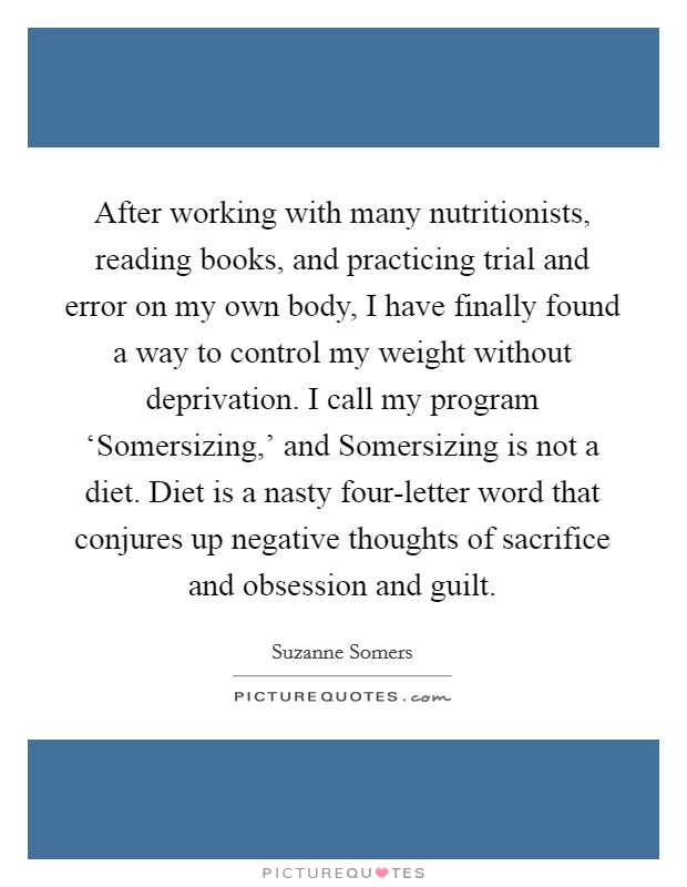 After working with many nutritionists, reading books, and practicing trial and error on my own body, I have finally found a way to control my weight without deprivation. I call my program ‘Somersizing,' and Somersizing is not a diet. Diet is a nasty four-letter word that conjures up negative thoughts of sacrifice and obsession and guilt. Picture Quote #1