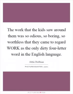 The work that the kids saw around them was so odious, so boring, so worthless that they came to regard WORK as the only dirty four-letter word in the English language Picture Quote #1