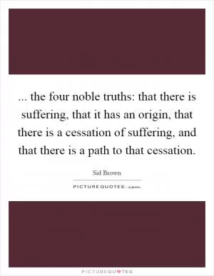 ... the four noble truths: that there is suffering, that it has an origin, that there is a cessation of suffering, and that there is a path to that cessation Picture Quote #1