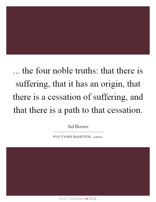 ... the four noble truths: that there is suffering, that it has an origin, that there is a cessation of suffering, and that there is a path to that cessation. Picture Quote #1