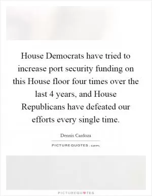 House Democrats have tried to increase port security funding on this House floor four times over the last 4 years, and House Republicans have defeated our efforts every single time Picture Quote #1