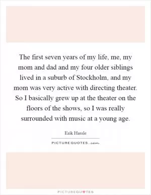 The first seven years of my life, me, my mom and dad and my four older siblings lived in a suburb of Stockholm, and my mom was very active with directing theater. So I basically grew up at the theater on the floors of the shows, so I was really surrounded with music at a young age Picture Quote #1