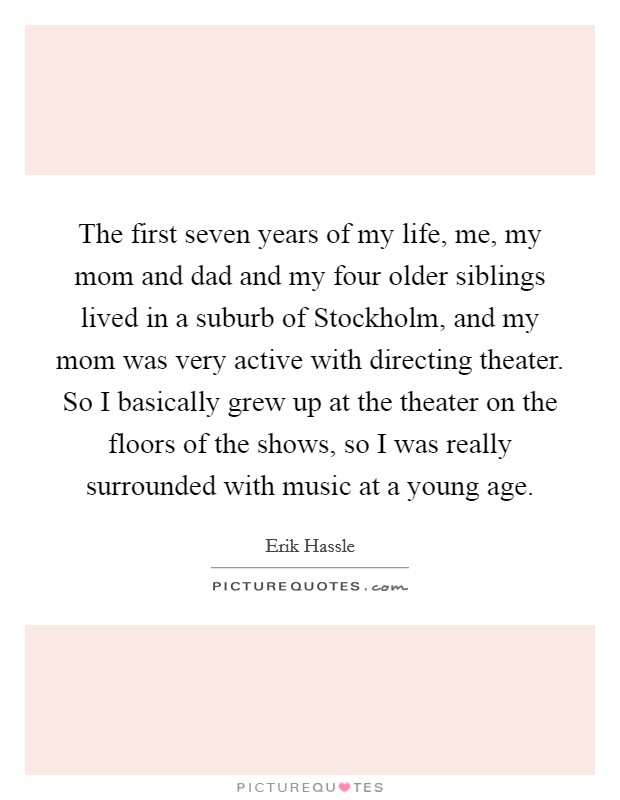 The first seven years of my life, me, my mom and dad and my four older siblings lived in a suburb of Stockholm, and my mom was very active with directing theater. So I basically grew up at the theater on the floors of the shows, so I was really surrounded with music at a young age. Picture Quote #1