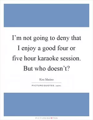 I’m not going to deny that I enjoy a good four or five hour karaoke session. But who doesn’t? Picture Quote #1