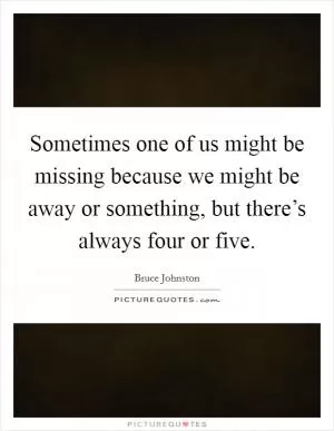 Sometimes one of us might be missing because we might be away or something, but there’s always four or five Picture Quote #1