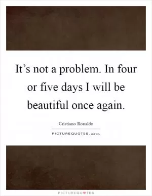 It’s not a problem. In four or five days I will be beautiful once again Picture Quote #1