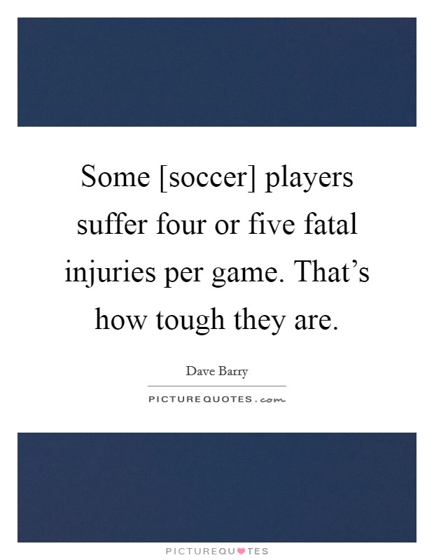 Some [soccer] players suffer four or five fatal injuries per game. That's how tough they are. Picture Quote #1