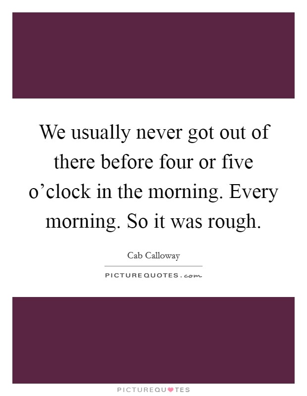 We usually never got out of there before four or five o'clock in the morning. Every morning. So it was rough. Picture Quote #1