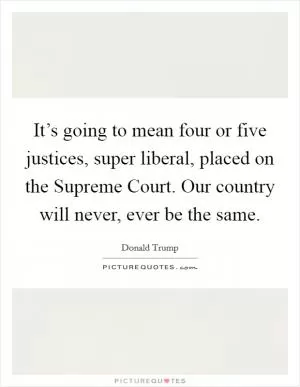 It’s going to mean four or five justices, super liberal, placed on the Supreme Court. Our country will never, ever be the same Picture Quote #1