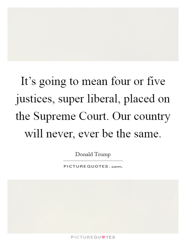 It's going to mean four or five justices, super liberal, placed on the Supreme Court. Our country will never, ever be the same. Picture Quote #1