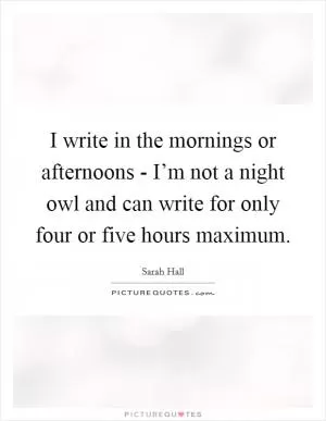 I write in the mornings or afternoons - I’m not a night owl and can write for only four or five hours maximum Picture Quote #1