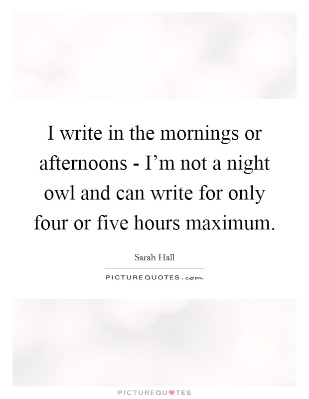 I write in the mornings or afternoons - I'm not a night owl and can write for only four or five hours maximum. Picture Quote #1