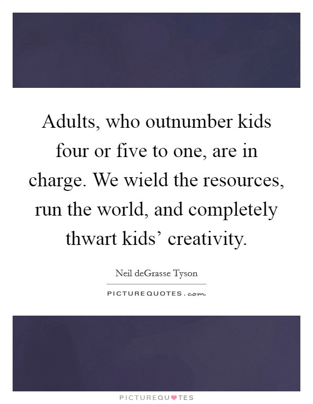 Adults, who outnumber kids four or five to one, are in charge. We wield the resources, run the world, and completely thwart kids' creativity. Picture Quote #1
