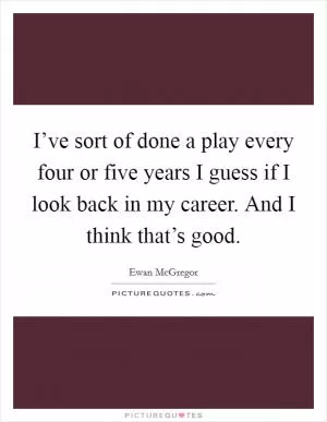 I’ve sort of done a play every four or five years I guess if I look back in my career. And I think that’s good Picture Quote #1