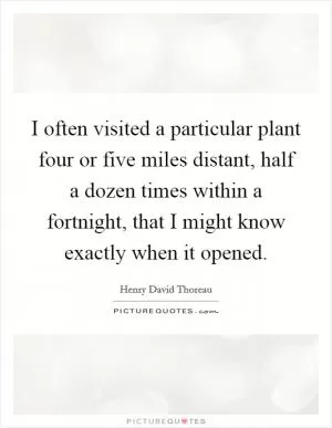 I often visited a particular plant four or five miles distant, half a dozen times within a fortnight, that I might know exactly when it opened Picture Quote #1