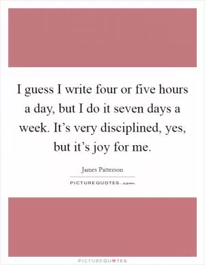 I guess I write four or five hours a day, but I do it seven days a week. It’s very disciplined, yes, but it’s joy for me Picture Quote #1