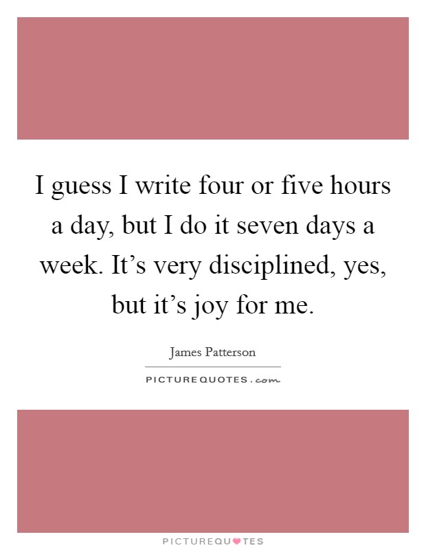 I guess I write four or five hours a day, but I do it seven days a week. It's very disciplined, yes, but it's joy for me. Picture Quote #1