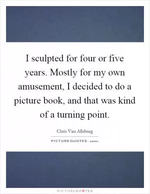 I sculpted for four or five years. Mostly for my own amusement, I decided to do a picture book, and that was kind of a turning point Picture Quote #1