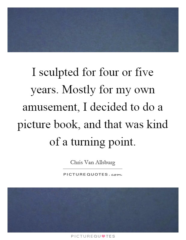 I sculpted for four or five years. Mostly for my own amusement, I decided to do a picture book, and that was kind of a turning point. Picture Quote #1