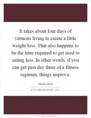 It takes about four days of virtuous living to create a little weight loss. That also happens to be the time required to get used to eating less. In other words, if you can get past day three of a fitness regimen, things improve Picture Quote #1