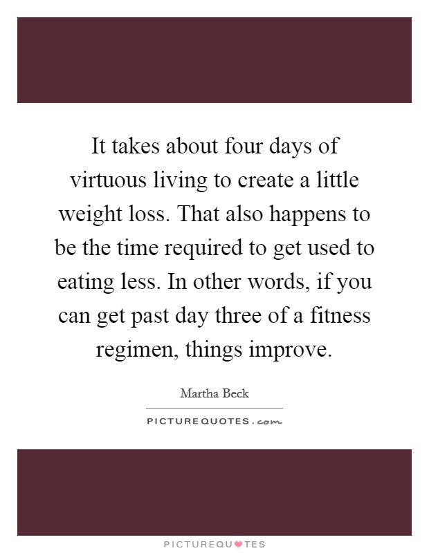 It takes about four days of virtuous living to create a little weight loss. That also happens to be the time required to get used to eating less. In other words, if you can get past day three of a fitness regimen, things improve. Picture Quote #1
