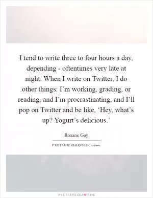 I tend to write three to four hours a day, depending - oftentimes very late at night. When I write on Twitter, I do other things: I’m working, grading, or reading, and I’m procrastinating, and I’ll pop on Twitter and be like, ‘Hey, what’s up? Yogurt’s delicious.’ Picture Quote #1
