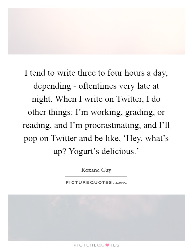 I tend to write three to four hours a day, depending - oftentimes very late at night. When I write on Twitter, I do other things: I'm working, grading, or reading, and I'm procrastinating, and I'll pop on Twitter and be like, ‘Hey, what's up? Yogurt's delicious.' Picture Quote #1