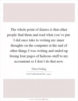 The whole point of diaries is that other people find them and read what you’ve put. I did once take to writing my inner thoughts on the computer at the end of other things I was writing and ended up faxing four pages of hideous stuff to my accountant so I don’t do that now Picture Quote #1