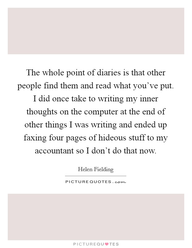 The whole point of diaries is that other people find them and read what you've put. I did once take to writing my inner thoughts on the computer at the end of other things I was writing and ended up faxing four pages of hideous stuff to my accountant so I don't do that now. Picture Quote #1