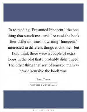 In re-reading ‘Presumed Innocent,’ the one thing that struck me - and I re-read the book four different times in writing ‘Innocent,’ interested in different things each time - but I did think there were a couple of extra loops in the plot that I probably didn’t need. The other thing that sort of amazed me was how discursive the book was Picture Quote #1