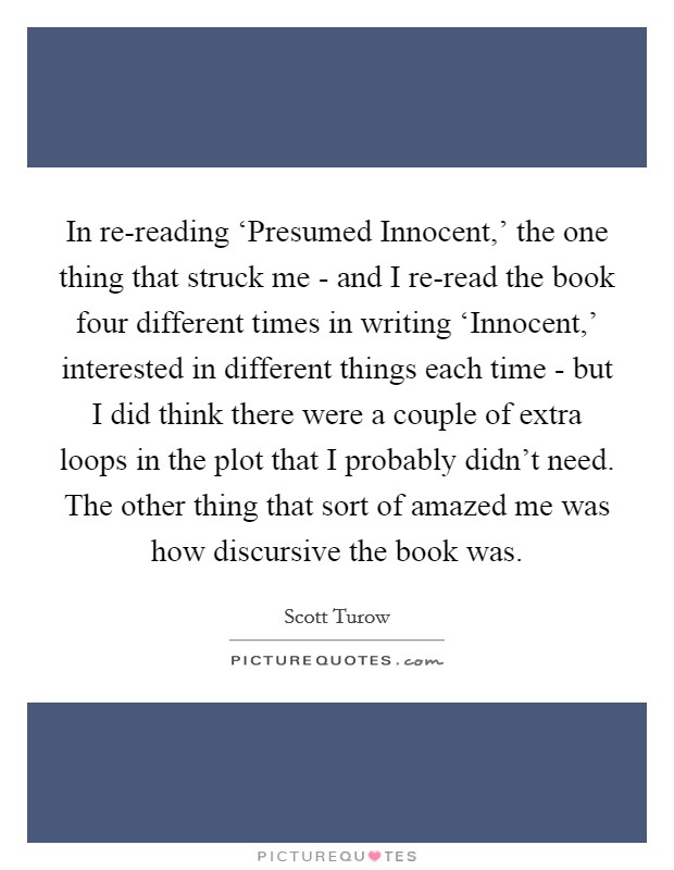 In re-reading ‘Presumed Innocent,' the one thing that struck me - and I re-read the book four different times in writing ‘Innocent,' interested in different things each time - but I did think there were a couple of extra loops in the plot that I probably didn't need. The other thing that sort of amazed me was how discursive the book was. Picture Quote #1