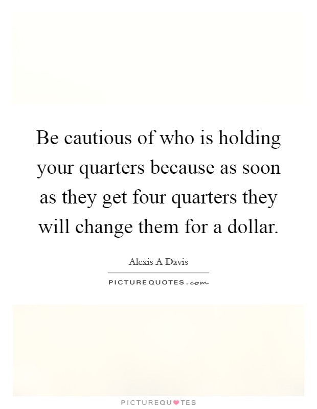 Be cautious of who is holding your quarters because as soon as they get four quarters they will change them for a dollar. Picture Quote #1