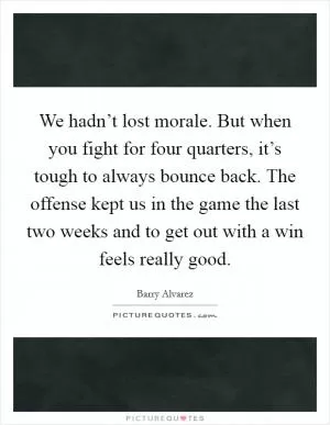 We hadn’t lost morale. But when you fight for four quarters, it’s tough to always bounce back. The offense kept us in the game the last two weeks and to get out with a win feels really good Picture Quote #1